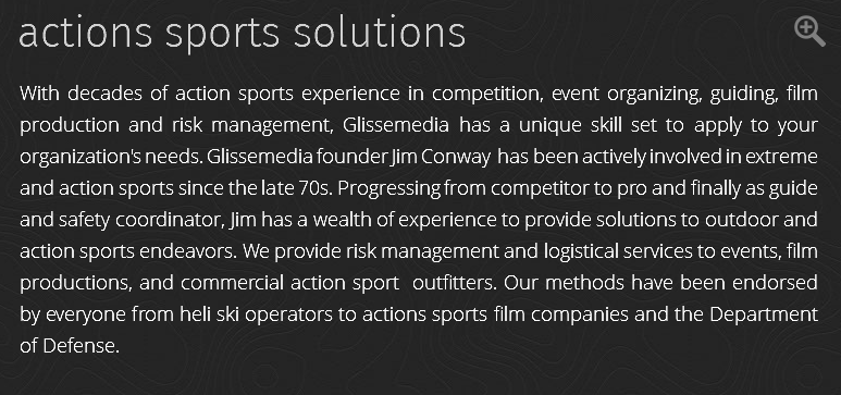 actions sports solutions ﷯ With decades of action sports experience in competition, event organizing, guiding, film production and risk management, Glissemedia has a unique skill set to apply to your organization's needs. Glissemedia founder Jim Conway has been actively involved in extreme and action sports since the late 70s. Progressing from competitor to pro and finally as guide and safety coordinator, Jim has a wealth of experience to provide solutions to outdoor and action sports endeavors. We provide risk management and logistical services to events, film productions, and commercial action sport outfitters. Our methods have been endorsed by everyone from heli ski operators to actions sports film companies and the Department of Defense.